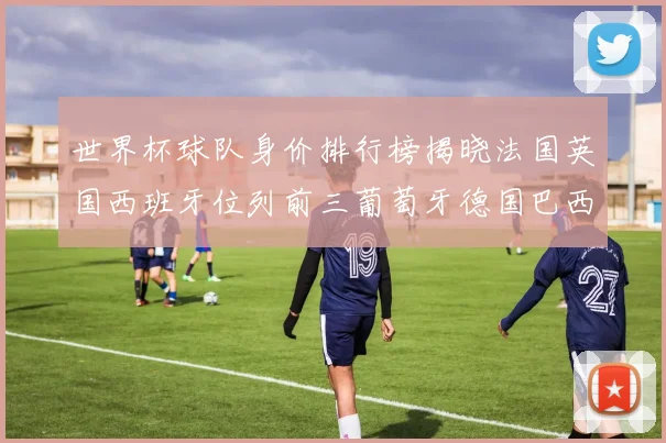 世界杯球队身价排行榜揭晓法国英国西班牙位列前三葡萄牙德国巴西身价均超九亿欧元