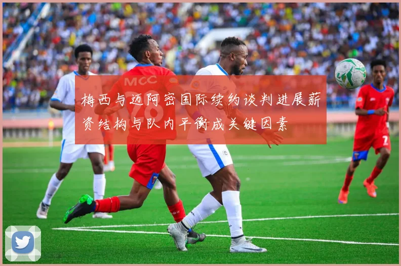 梅西与迈阿密国际续约谈判进展薪资结构与队内平衡成关键因素