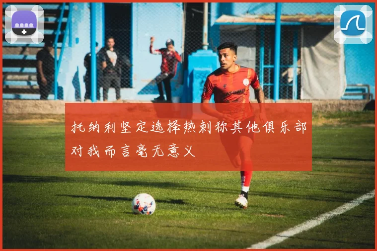 托纳利坚定选择热刺称其他俱乐部对我而言毫无意义