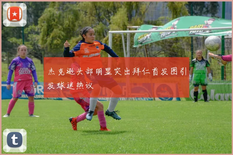 杰克逊头部明显突出拜仁首发图引发球迷热议
