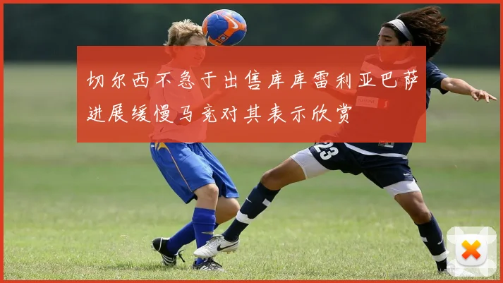 切尔西不急于出售库库雷利亚巴萨进展缓慢马竞对其表示欣赏