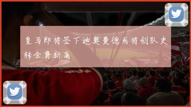 皇马即将签下迪奥曼德或将创队史转会费新高