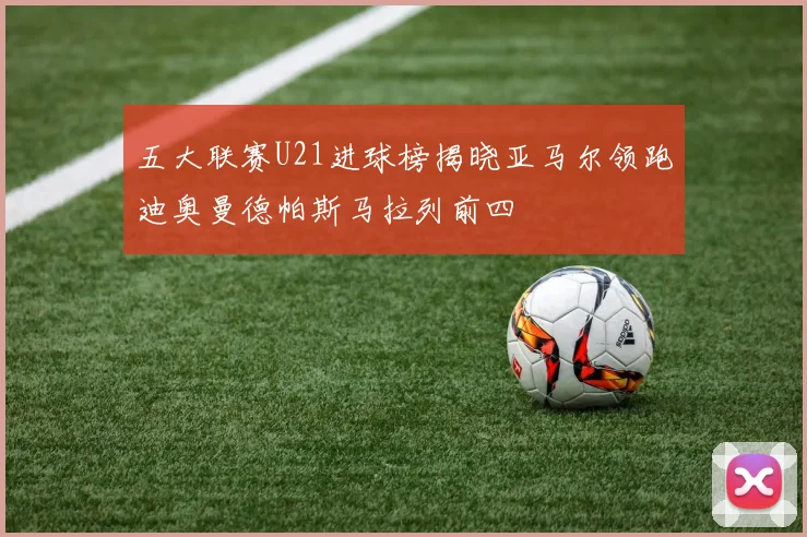 五大联赛U21进球榜揭晓亚马尔领跑迪奥曼德帕斯马拉列前四