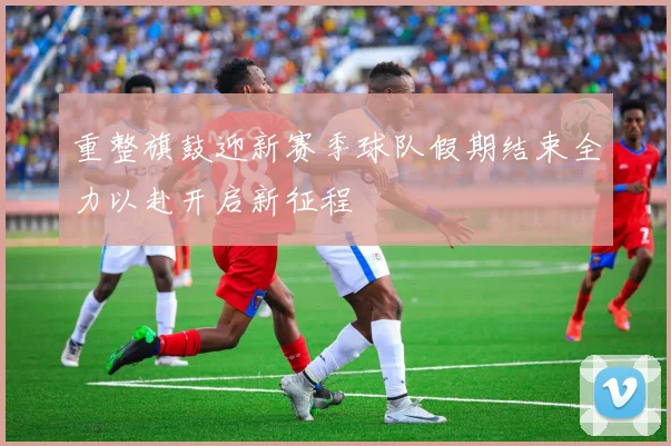 重整旗鼓迎新赛季球队假期结束全力以赴开启新征程