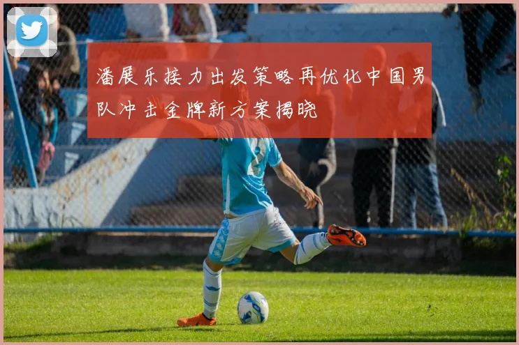 潘展乐接力出发策略再优化中国男队冲击金牌新方案揭晓