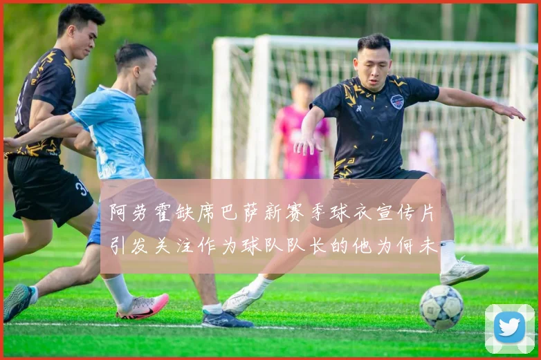 阿劳霍缺席巴萨新赛季球衣宣传片引发关注作为球队队长的他为何未现身