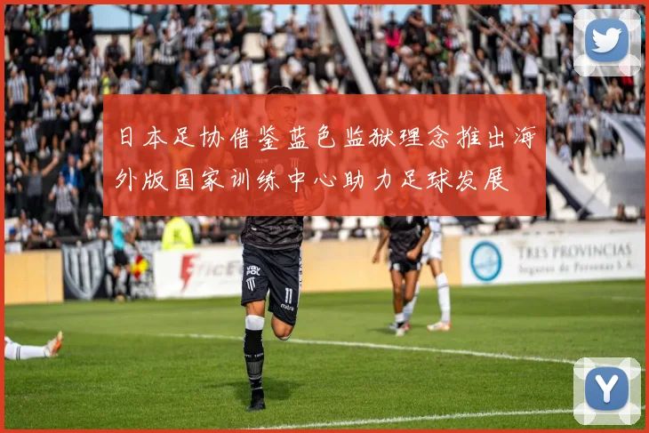 日本足协借鉴蓝色监狱理念推出海外版国家训练中心助力足球发展