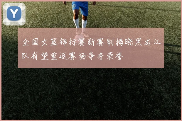 全国女篮锦标赛新赛制揭晓黑龙江队有望重返赛场争夺荣誉