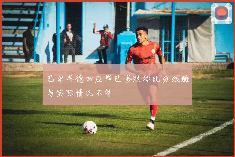 巴尔韦德回应毕巴惨败称比分残酷与实际情况不符