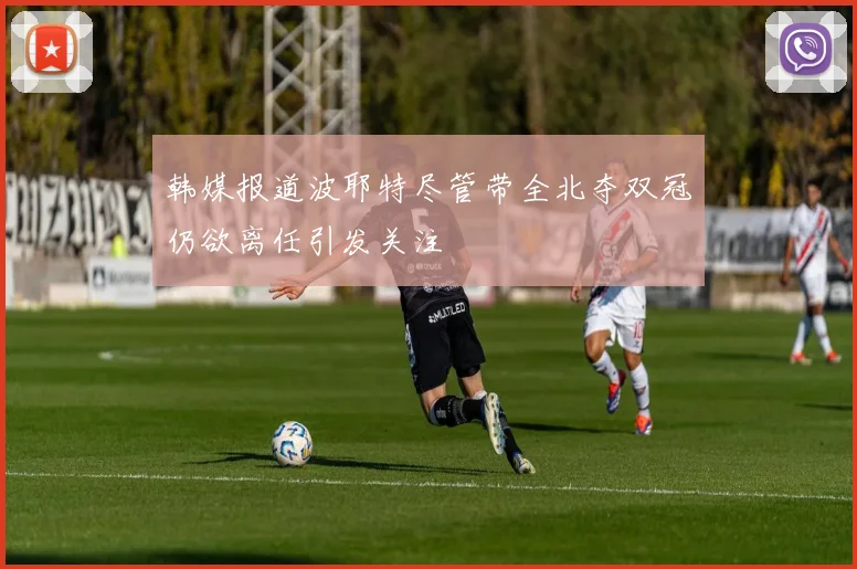 韩媒报道波耶特尽管带全北夺双冠仍欲离任引发关注