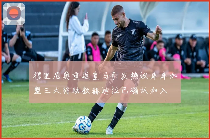 穆里尼奥重返皇马引发热议库库加盟三大将助教赫迪拉已确认加入