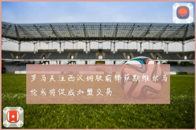 罗马关注西汉姆联前锋萨默维尔马伦或将促成加盟交易