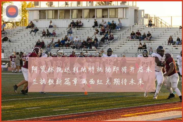 阿莫林抵达利纳特机场即将开启米兰执教新篇章满面红光期待未来