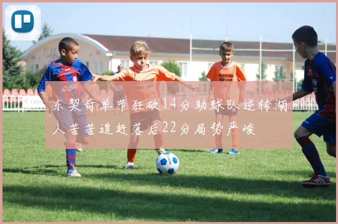 东契奇单节狂砍14分助球队逆转湖人苦苦追赶落后22分局势严峻