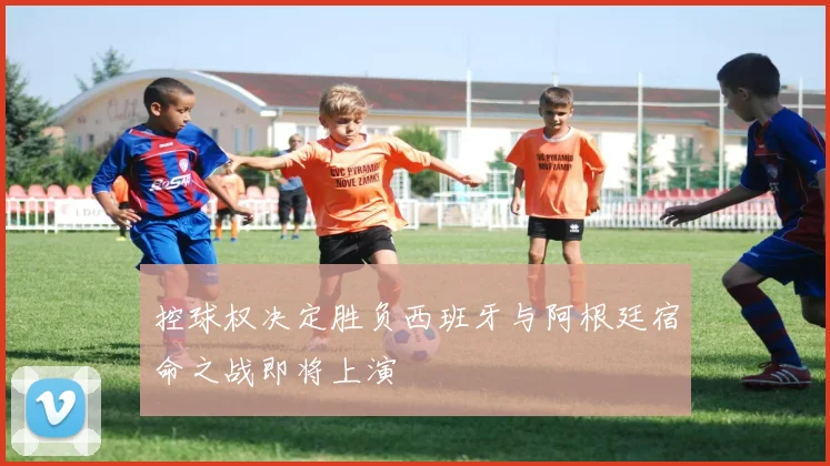控球权决定胜负西班牙与阿根廷宿命之战即将上演