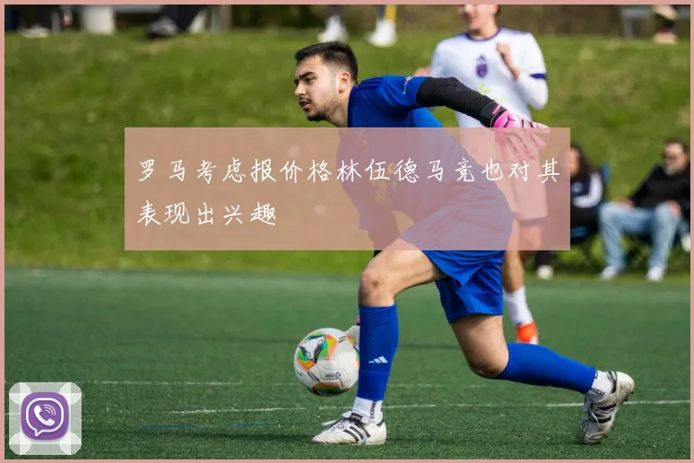 罗马考虑报价格林伍德马竞也对其表现出兴趣