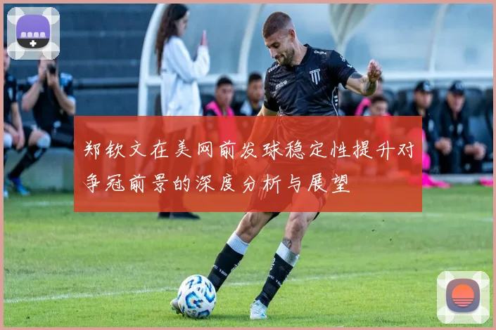 郑钦文在美网前发球稳定性提升对争冠前景的深度分析与展望