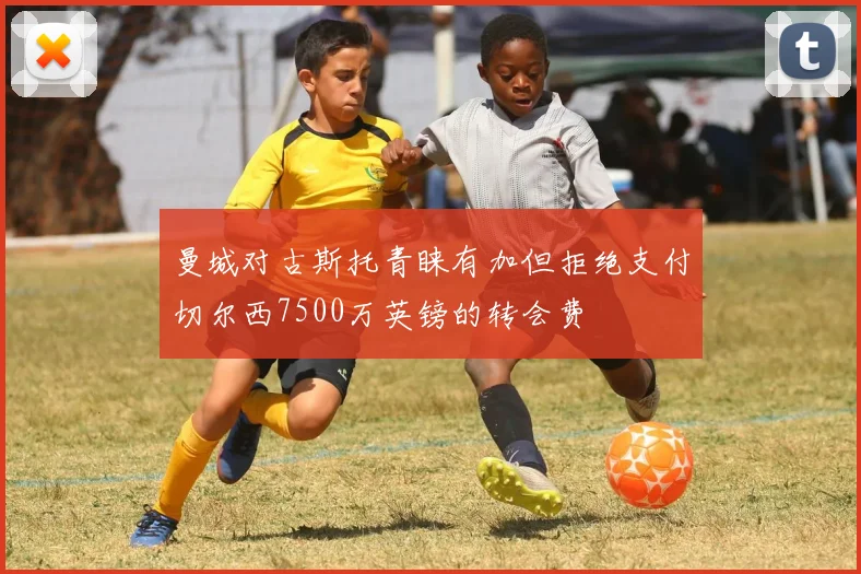 曼城对古斯托青睐有加但拒绝支付切尔西7500万英镑的转会费