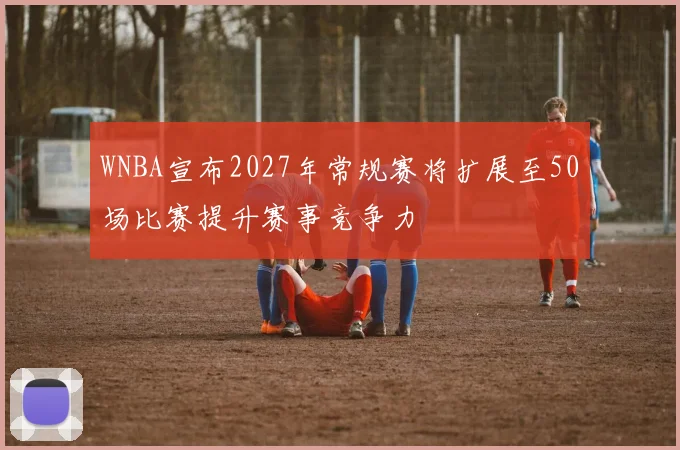 WNBA宣布2027年常规赛将扩展至50场比赛提升赛事竞争力