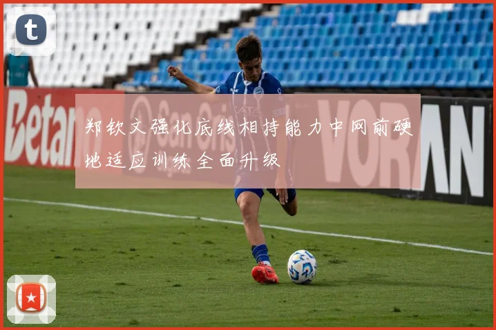 郑钦文强化底线相持能力中网前硬地适应训练全面升级