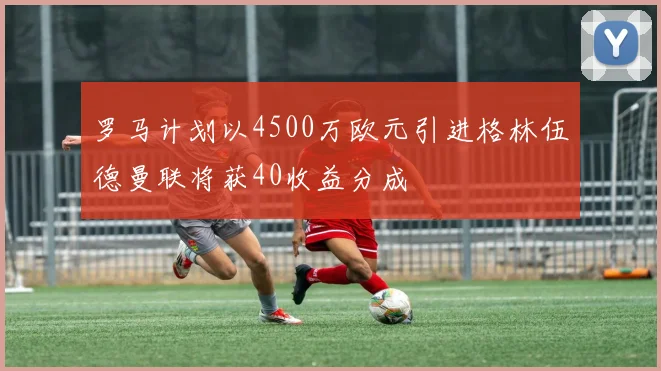 罗马计划以4500万欧元引进格林伍德曼联将获40收益分成