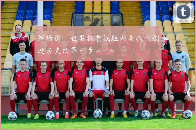 阿玛德：世界杯首战胜利是我们创造历史的第一步