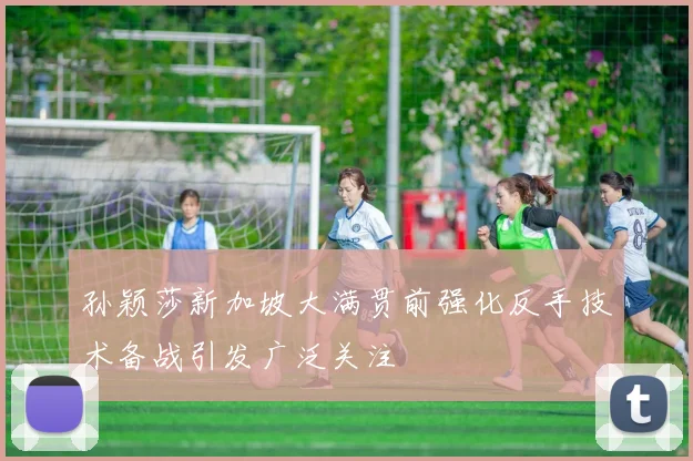 孙颖莎新加坡大满贯前强化反手技术备战引发广泛关注