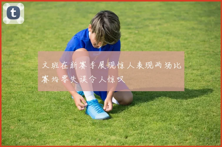 文班在新赛季展现惊人表现两场比赛均零失误令人惊叹