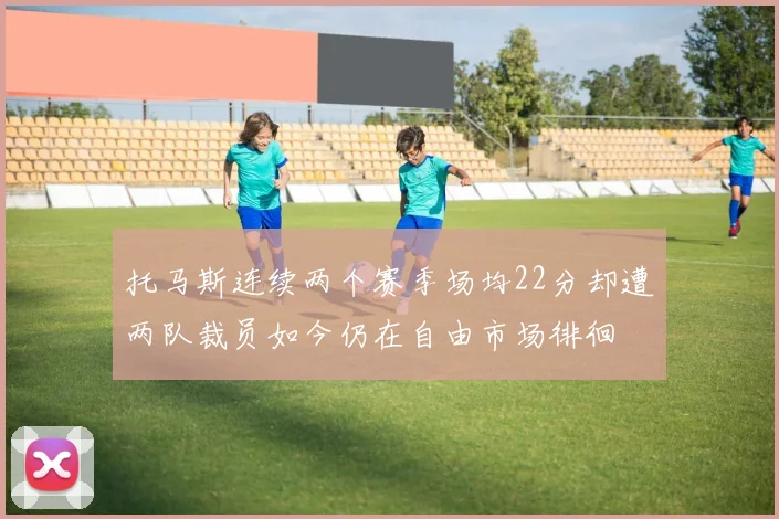 托马斯连续两个赛季场均22分却遭两队裁员如今仍在自由市场徘徊