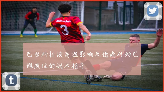 巴尔科拉谈高温影响及德尚对姆巴佩换位的战术指导
