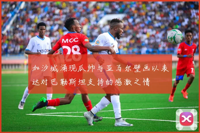 加沙城涌现瓜帅与亚马尔壁画以表达对巴勒斯坦支持的感激之情