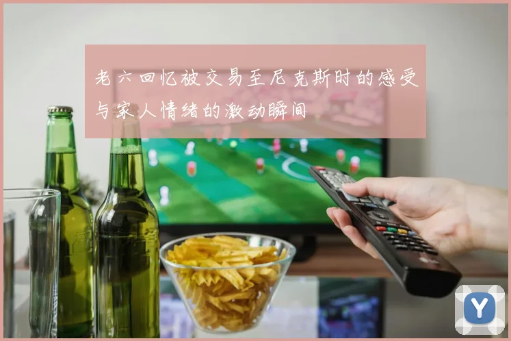 老六回忆被交易至尼克斯时的感受与家人情绪的激动瞬间