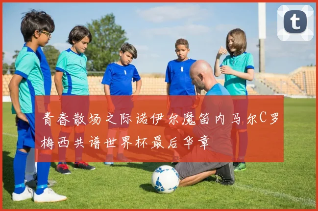 青春散场之际诺伊尔魔笛内马尔C罗梅西共谱世界杯最后华章