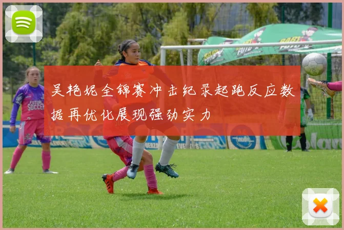 吴艳妮全锦赛冲击纪录起跑反应数据再优化展现强劲实力